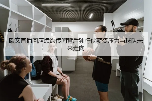 欧文直播回应续约传闻背后独行侠薪资压力与球队未来走向
