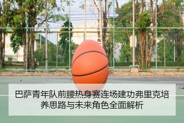 巴萨青年队前腰热身赛连场建功弗里克培养思路与未来角色全面解析